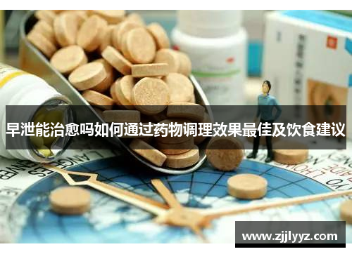 早泄能治愈吗如何通过药物调理效果最佳及饮食建议